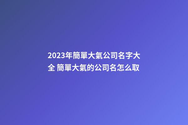 2023年簡單大氣公司名字大全 簡單大氣的公司名怎么取-第1張-公司起名-玄機派